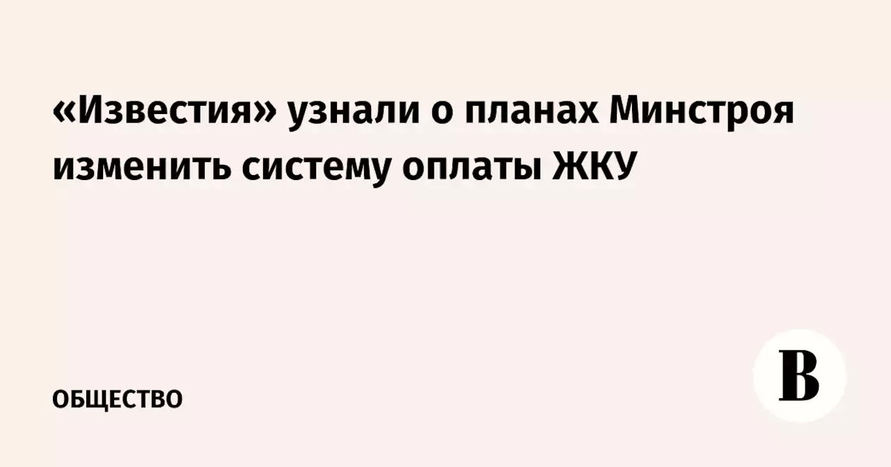 «Известия» узнали о планах Минстроя изменить систему оплаты ЖКУ