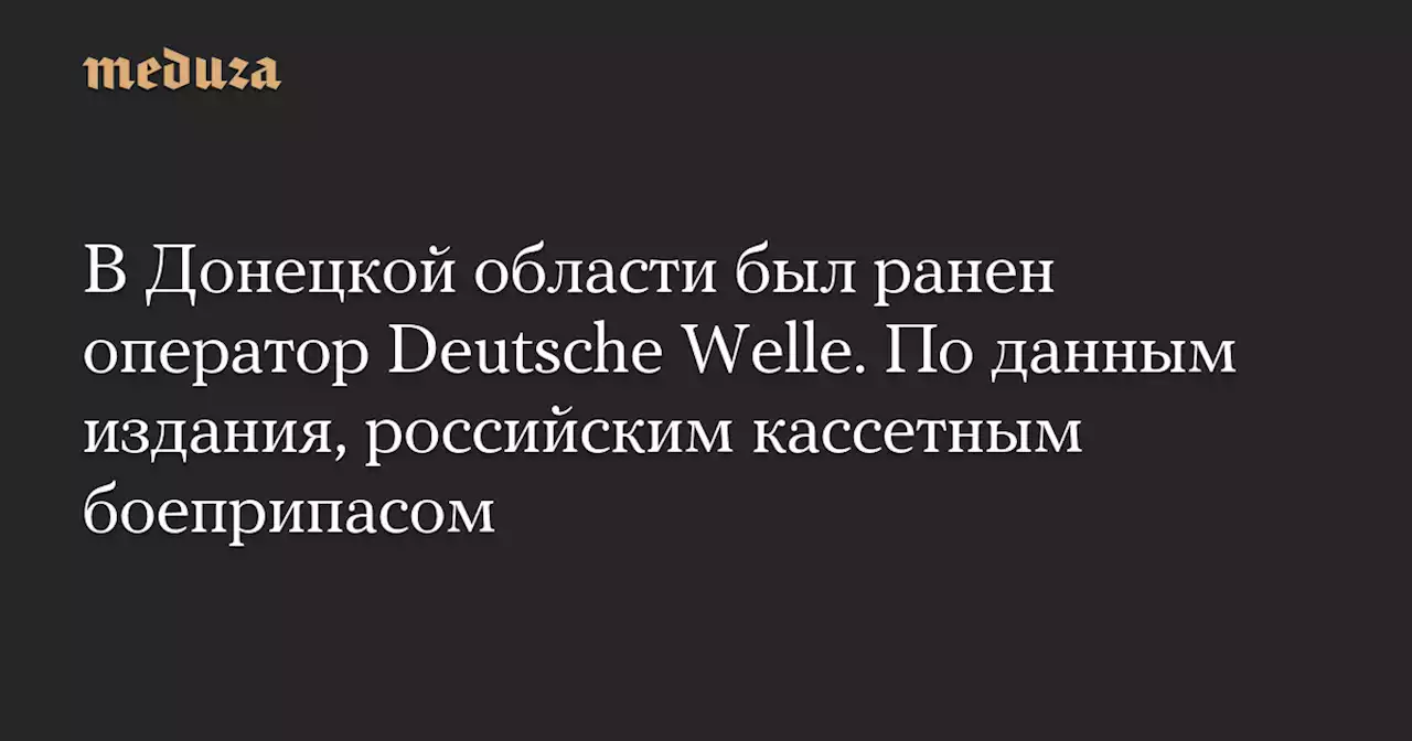 В Донецкой области был ранен оператор Deutsche Welle. По данным издания, российским кассетным боеприпасом — Meduza