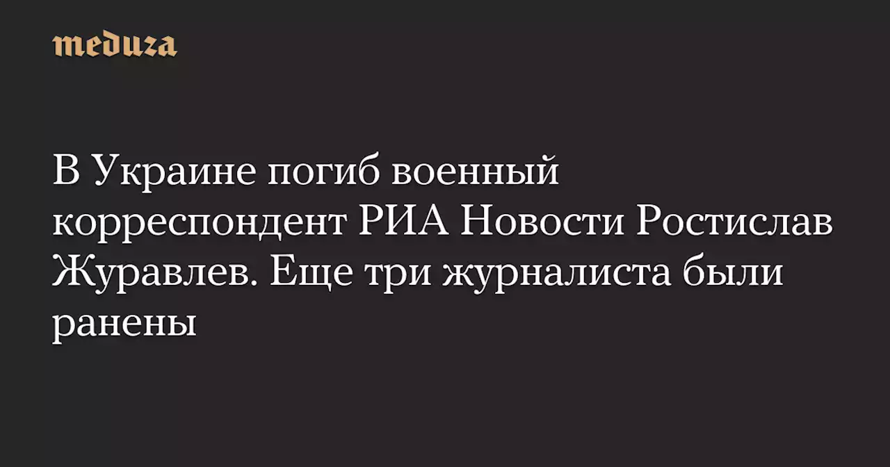 В Украине погиб военный корреспондент РИА Новости Ростислав Журавлев. Еще три журналиста были ранены — Meduza