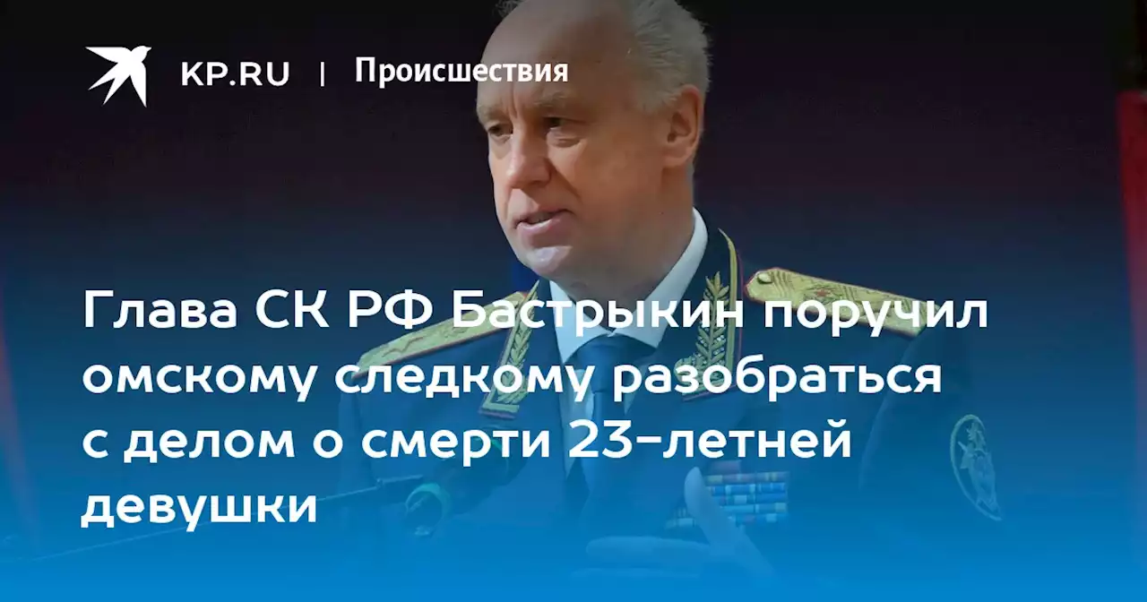 Глава СК РФ Бастрыкин поручил омскому следкому разобраться с делом о смерти 23-летней девушки