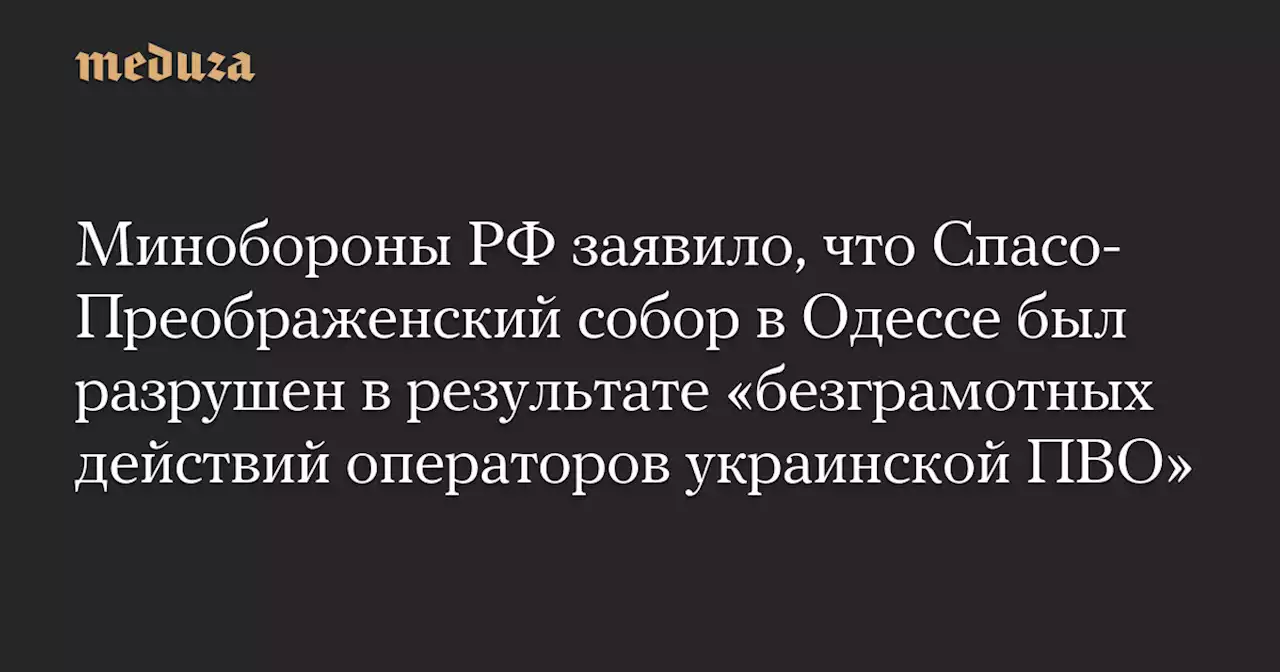 Минобороны РФ заявило, что Спасо-Преображенский собор в Одессе был разрушен в результате «безграмотных действий операторов украинской ПВО» — Meduza