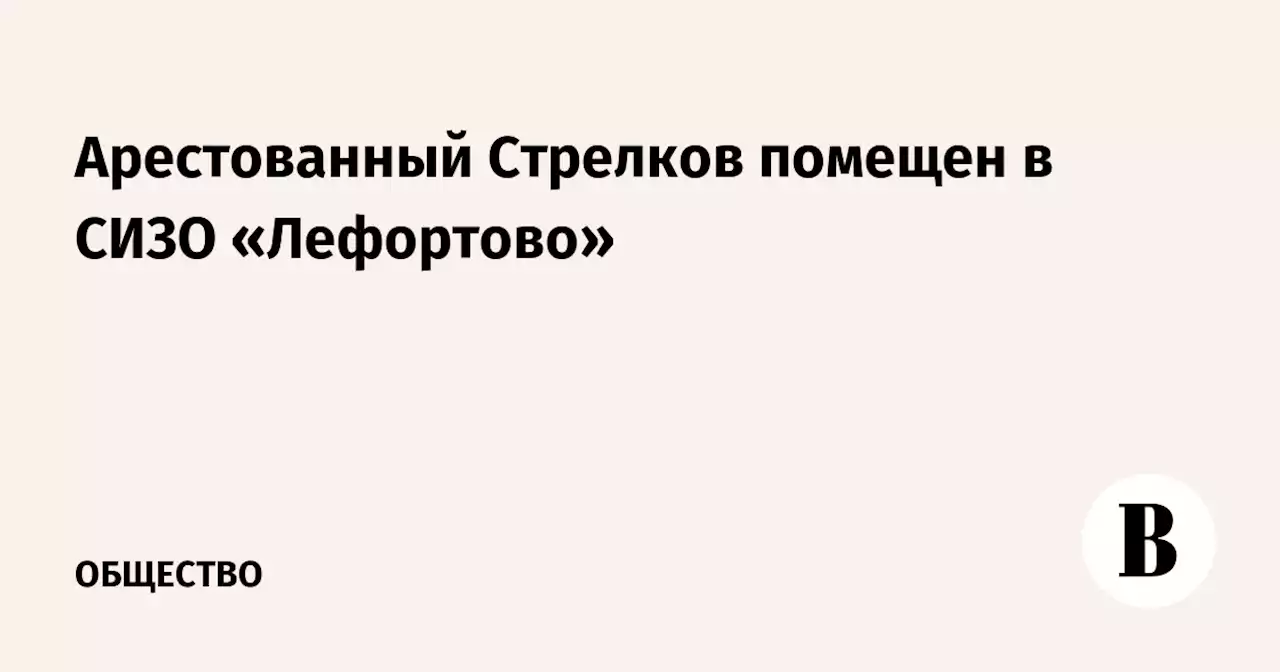 Арестованный Стрелков помещен в СИЗО «Лефортово»