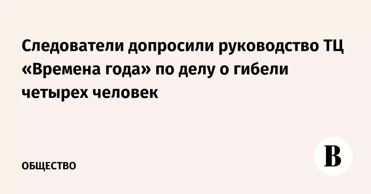 Следователи допросили руководство ТЦ «Времена года» по делу о гибели четырех человек