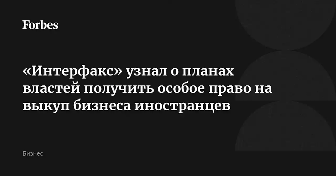 «Интерфакс» узнал о планах властей получить особое право на выкуп бизнеса иностранцев