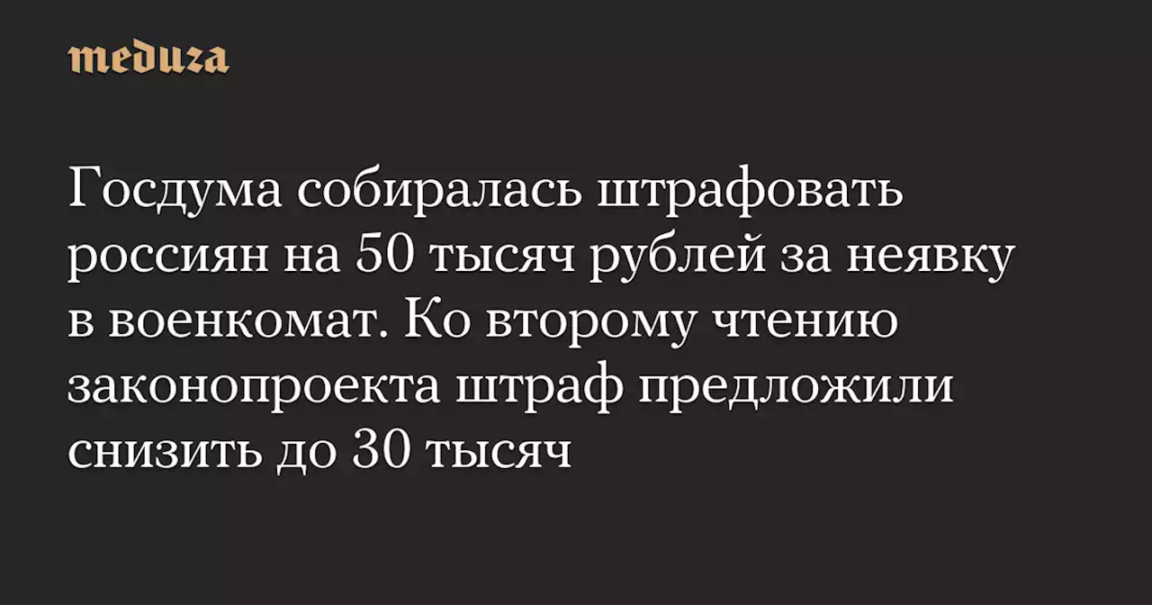 Госдума собиралась штрафовать россиян на 50 тысяч рублей за неявку в военкомат. Ко второму чтению законопроекта штраф предложили снизить до 30 тысяч — Meduza