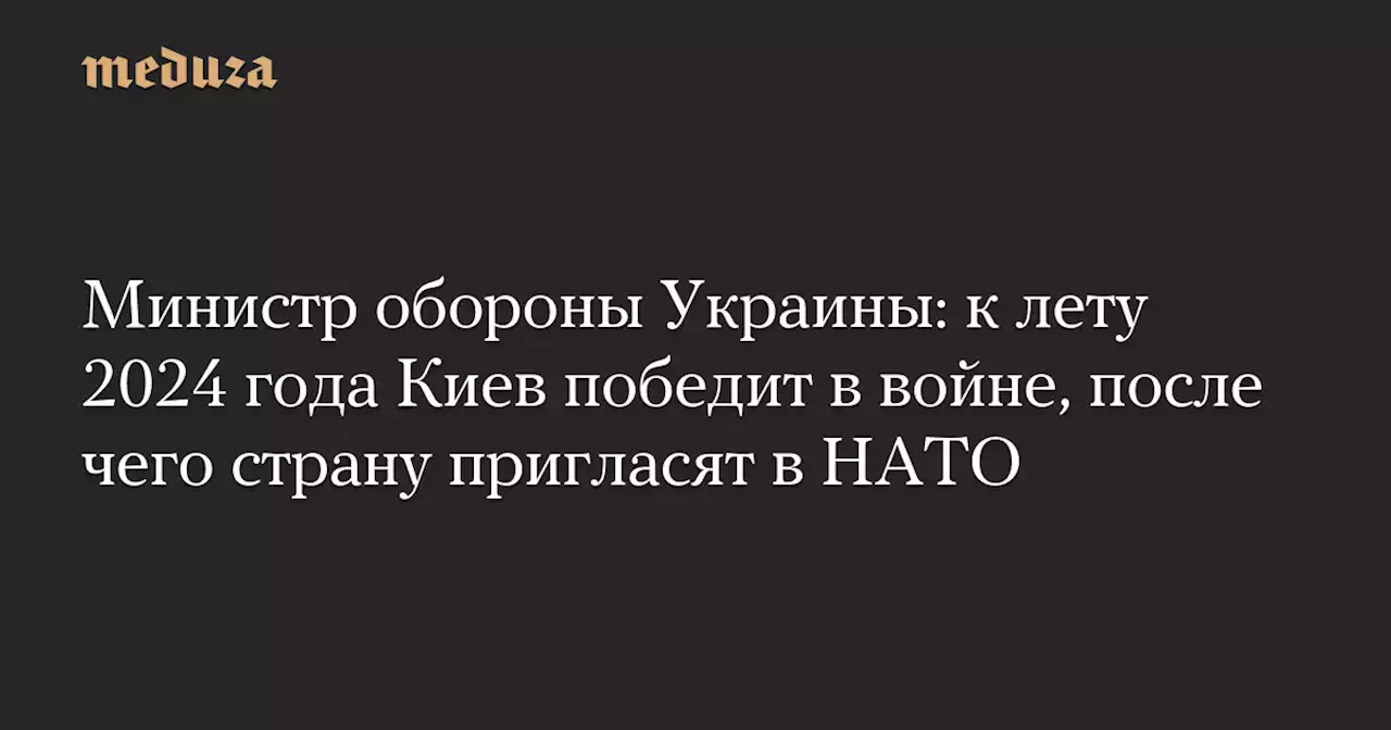 Министр обороны Украины: к лету 2024 года Киев победит в войне, после чего страну пригласят в НАТО — Meduza