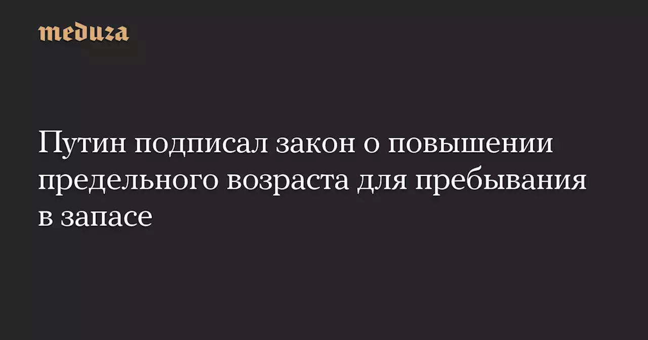 Путин подписал закон о повышении предельного возраста для пребывания в запасе — Meduza