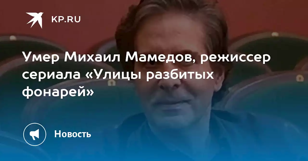 Умер Михаил Мамедов, режиссер сериала «Улицы разбитых фонарей»