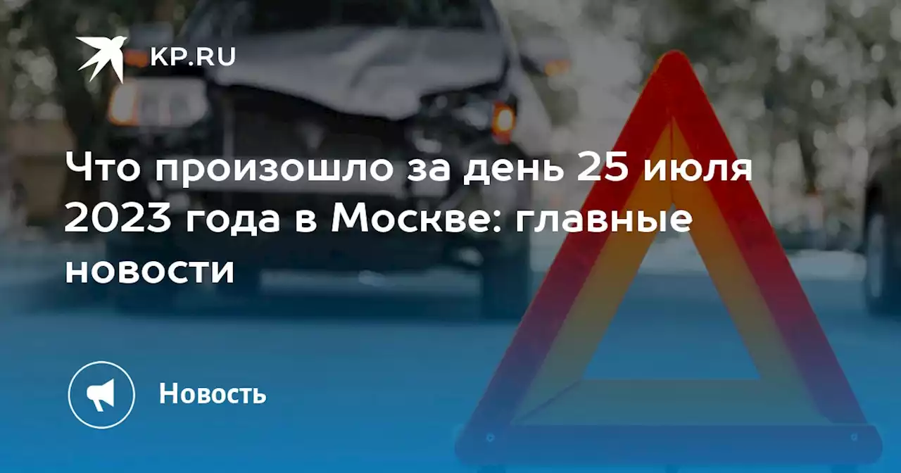 Что произошло за день 25 июля 2023 года в Москве: главные новости