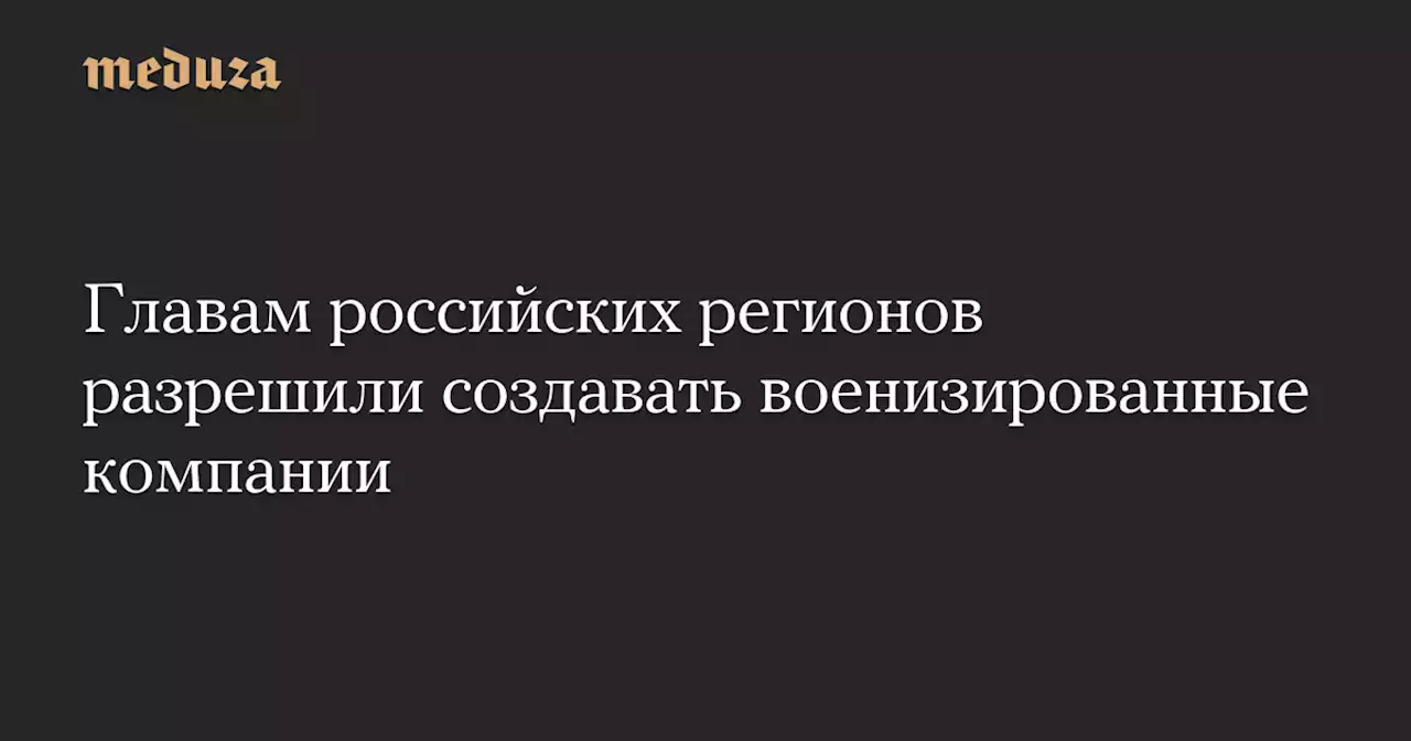 Главам российских регионов разрешили создавать военизированные компании — Meduza