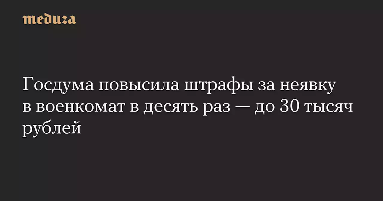 Госдума повысила штрафы за неявку в военкомат в десять раз — до 30 тысяч рублей — Meduza