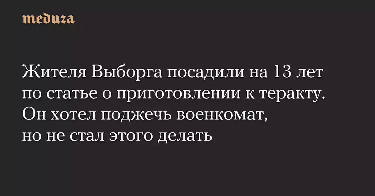 Жителя Выборга посадили на 13 лет по статье о приготовлении к теракту. Он хотел поджечь военкомат, но не стал этого делать — Meduza