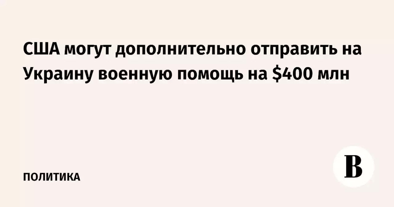 США могут дополнительно отправить на Украину военную помощь на $400 млн