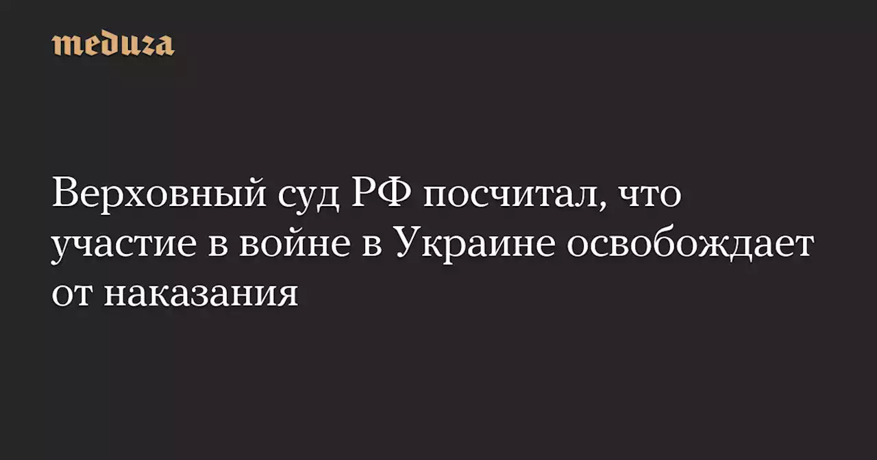 Верховный суд РФ посчитал, что участие в войне в Украине освобождает от наказания — Meduza