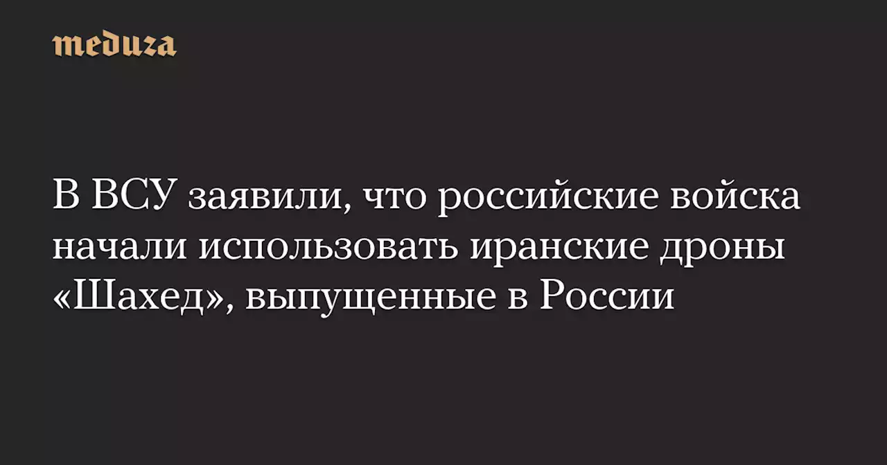 В ВСУ заявили, что российские войска начали использовать иранские дроны «Шахед», выпущенные в России — Meduza