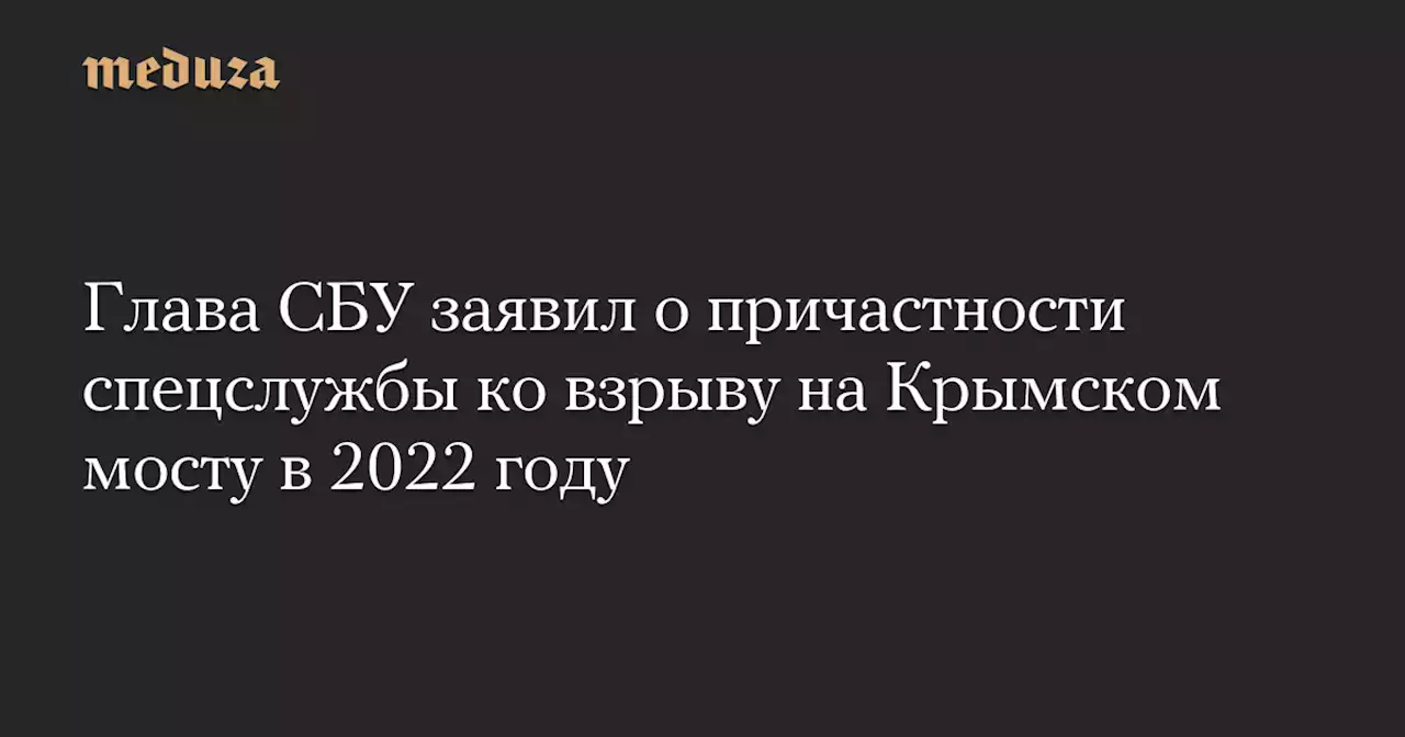 Глава СБУ заявил о причастности спецслужбы ко взрыву на Крымском мосту в 2022 году — Meduza