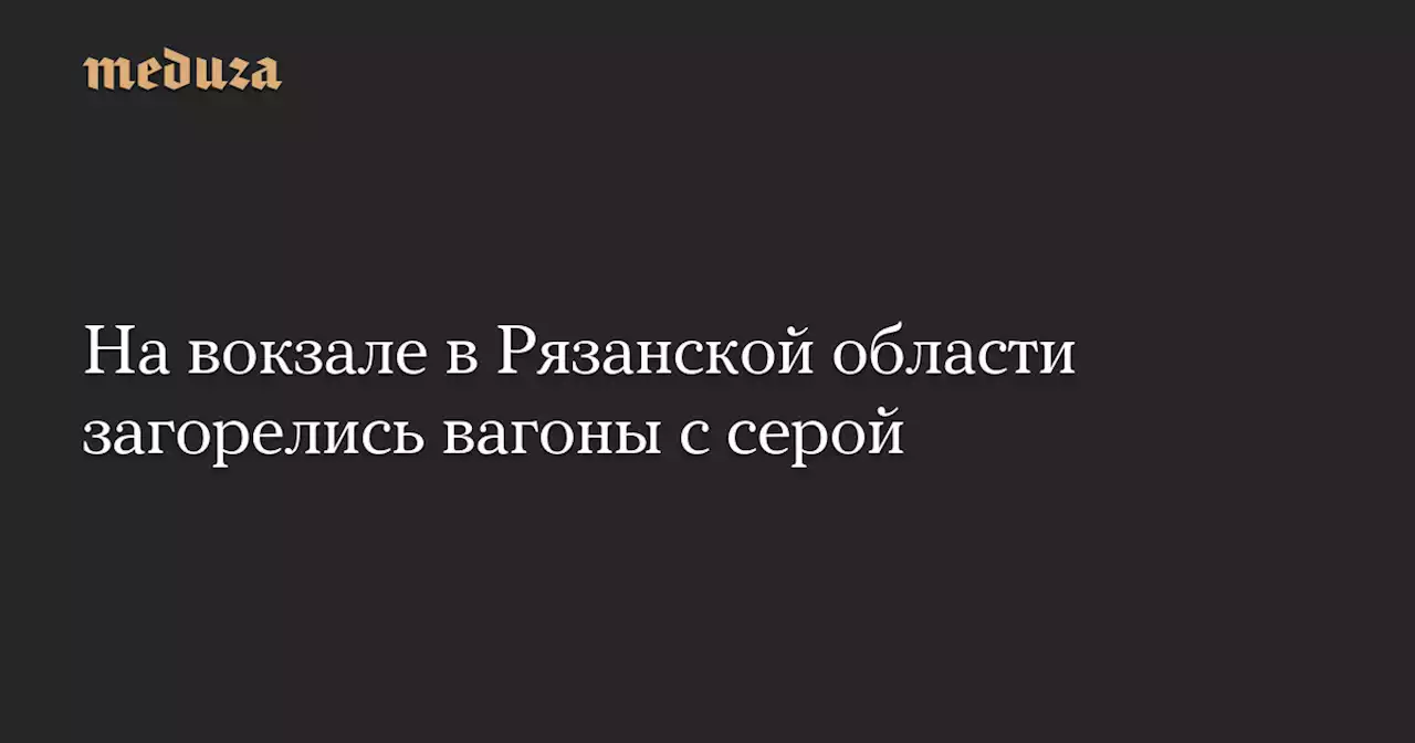 На вокзале в Рязанской области загорелись вагоны с серой — Meduza