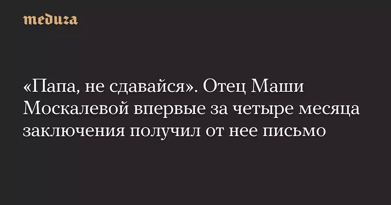 «Папа, не сдавайся». Отец Маши Москалевой впервые за четыре месяца заключения получил от нее письмо — Meduza