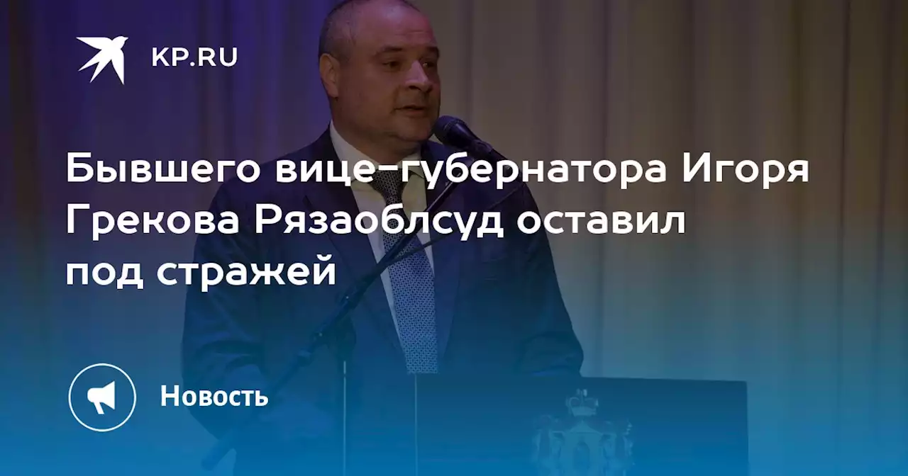 Бывшего вице-губернатора Игоря Грекова Рязаоблсуд оставил под стражей