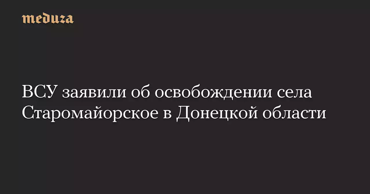 ВСУ заявили об освобождении села Старомайорское в Донецкой области — Meduza