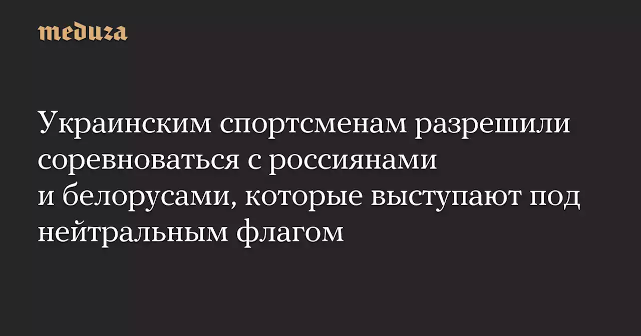 Украинским спортсменам разрешили соревноваться с россиянами и белорусами, которые выступают под нейтральным флагом — Meduza