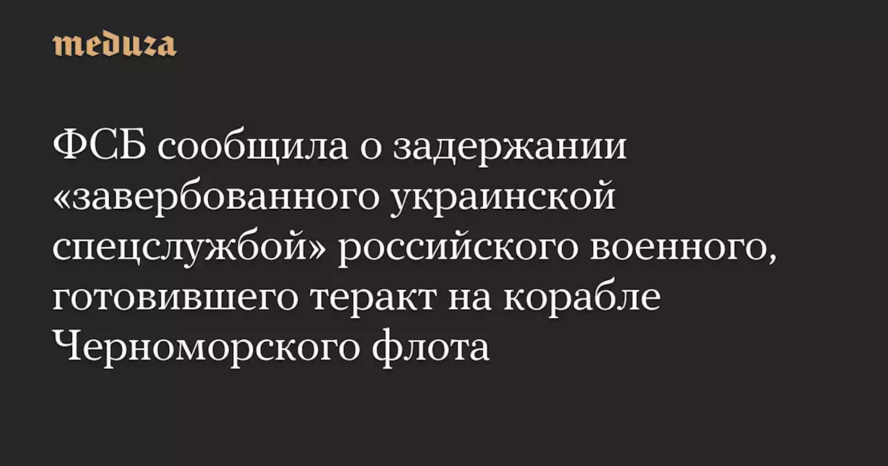 ФСБ сообщила о задержании «завербованного украинской спецслужбой» российского военного, готовившего теракт на корабле Черноморского флота — Meduza