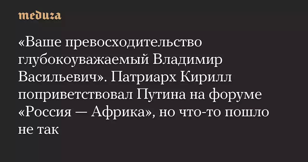 «Ваше превосходительство глубокоуважаемый Владимир Васильевич». Патриарх Кирилл поприветствовал Путина на форуме «Россия — Африка», но что-то пошло не так — Meduza