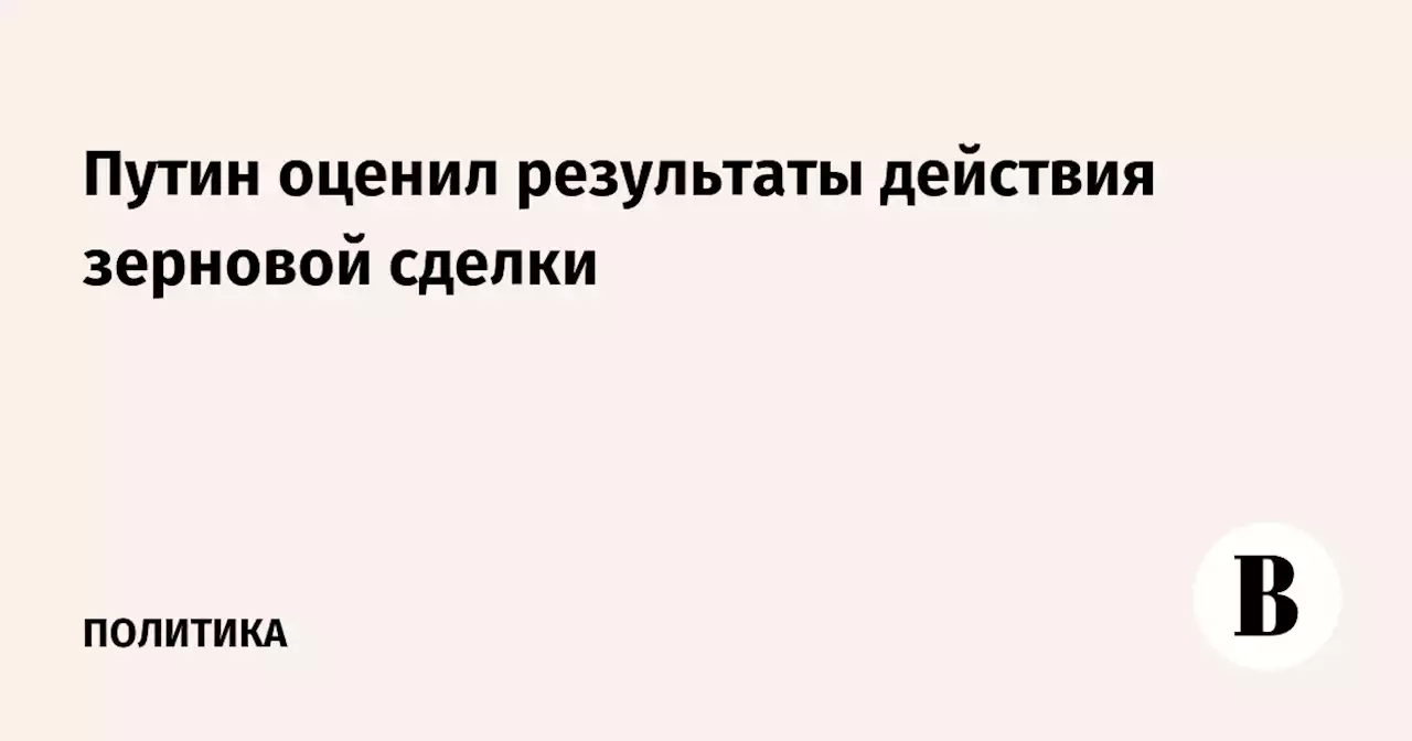 Путин оценил результаты действия зерновой сделки