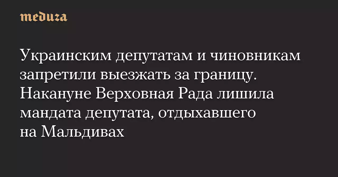 Украинским депутатам и чиновникам запретили выезжать за границу. Накануне Верховная Рада лишила мандата депутата, отдыхавшего на Мальдивах — Meduza