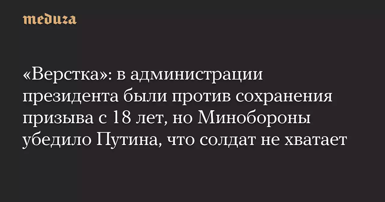 «Верстка»: в администрации президента были против сохранения призыва с 18 лет, но Минобороны убедило Путина, что солдат не хватает — Meduza