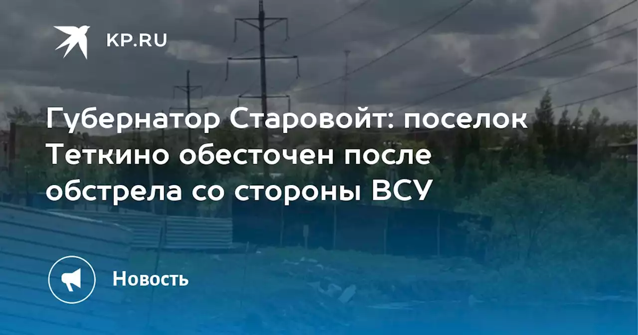 Губернатор Старовойт: поселок Теткино обесточен после обстрела со стороны ВСУ