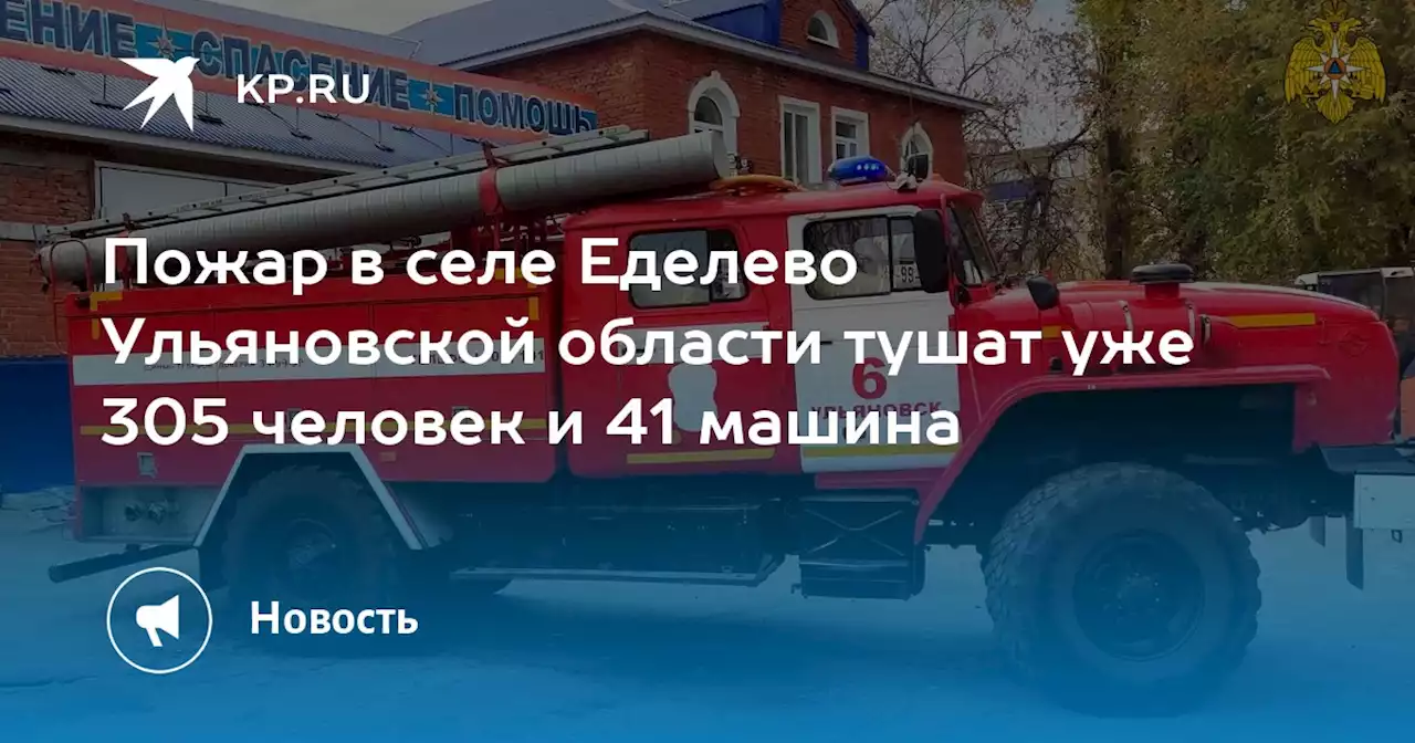 Пожар в селе Еделево Ульяновской области тушат уже 305 человек и 41 машина