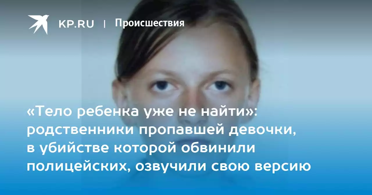 «Тело ребенка уже не найти»: родственники пропавшей девочки, в убийстве которой обвинили полицейских, озвучили свою версию