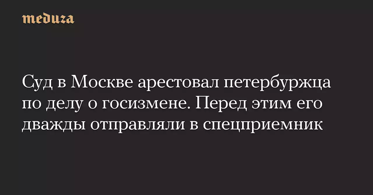 Суд в Москве арестовал петербуржца по делу о госизмене. Перед этим его дважды отправляли в спецприемник — Meduza