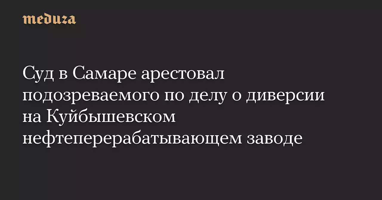 Суд в Самаре арестовал подозреваемого по делу о диверсии на Куйбышевском нефтеперерабатывающем заводе — Meduza