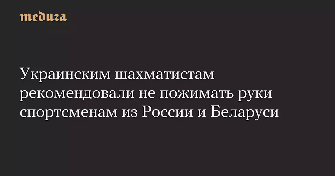 Украинским шахматистам рекомендовали не пожимать руки спортсменам из России и Беларуси — Meduza