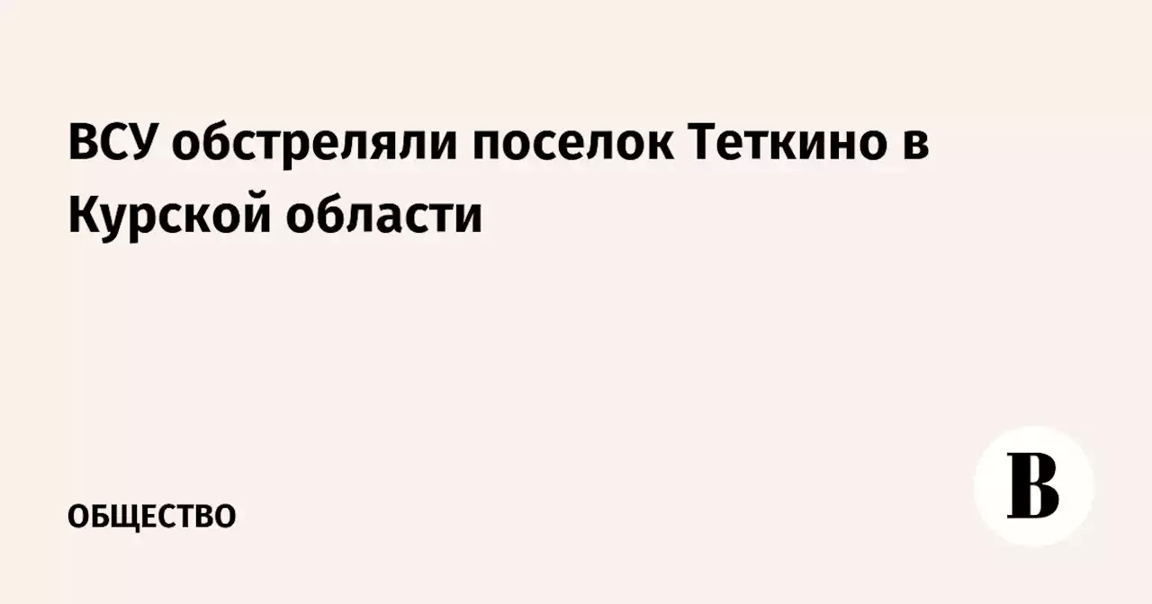 ВСУ обстреляли поселок Теткино в Курской области