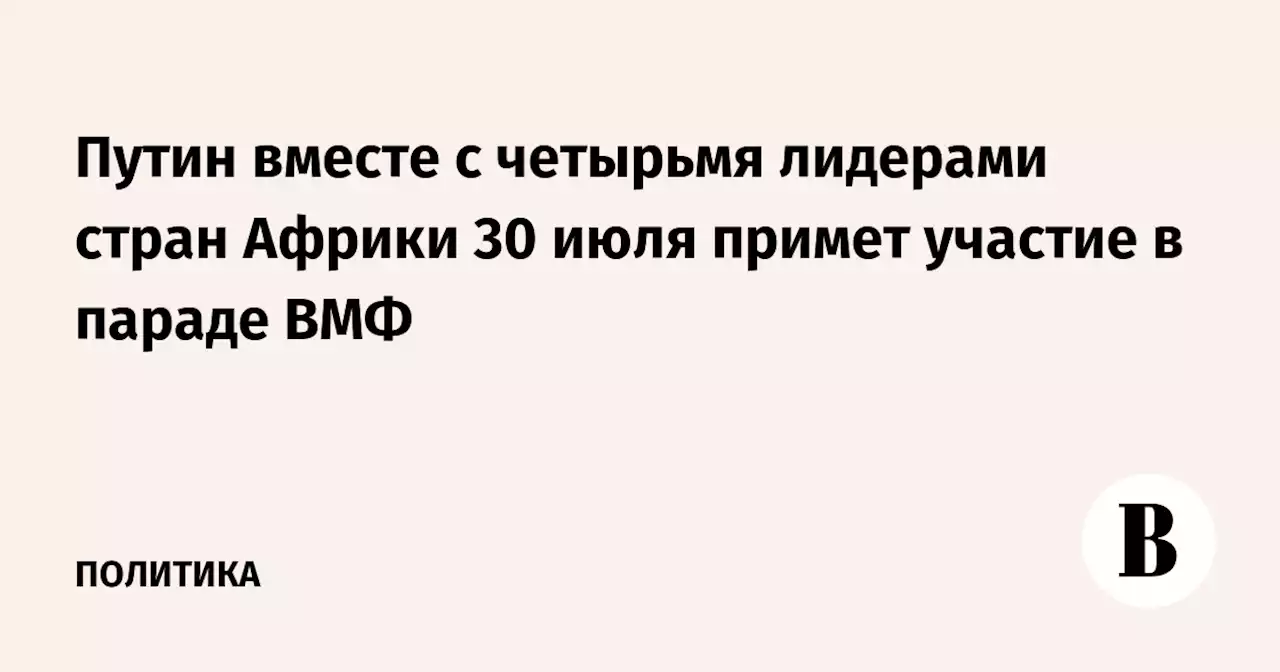 Путин вместе с четырьмя лидерами стран Африки 30 июля примет участие в параде ВМФ