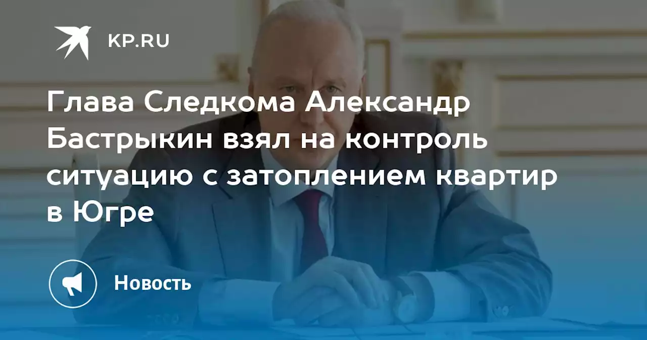 Глава Следкома Александр Бастрыкин взял на контроль ситуацию с затоплением квартир в Югре