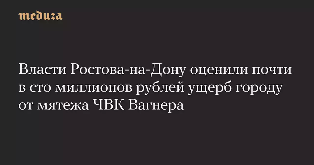 Власти Ростова-на-Дону оценили почти в сто миллионов рублей ущерб городу от мятежа ЧВК Вагнера — Meduza