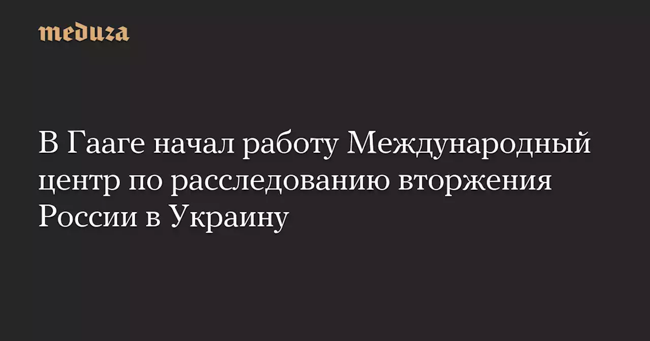 В Гааге начал работу Международный центр по расследованию вторжения России в Украину — Meduza