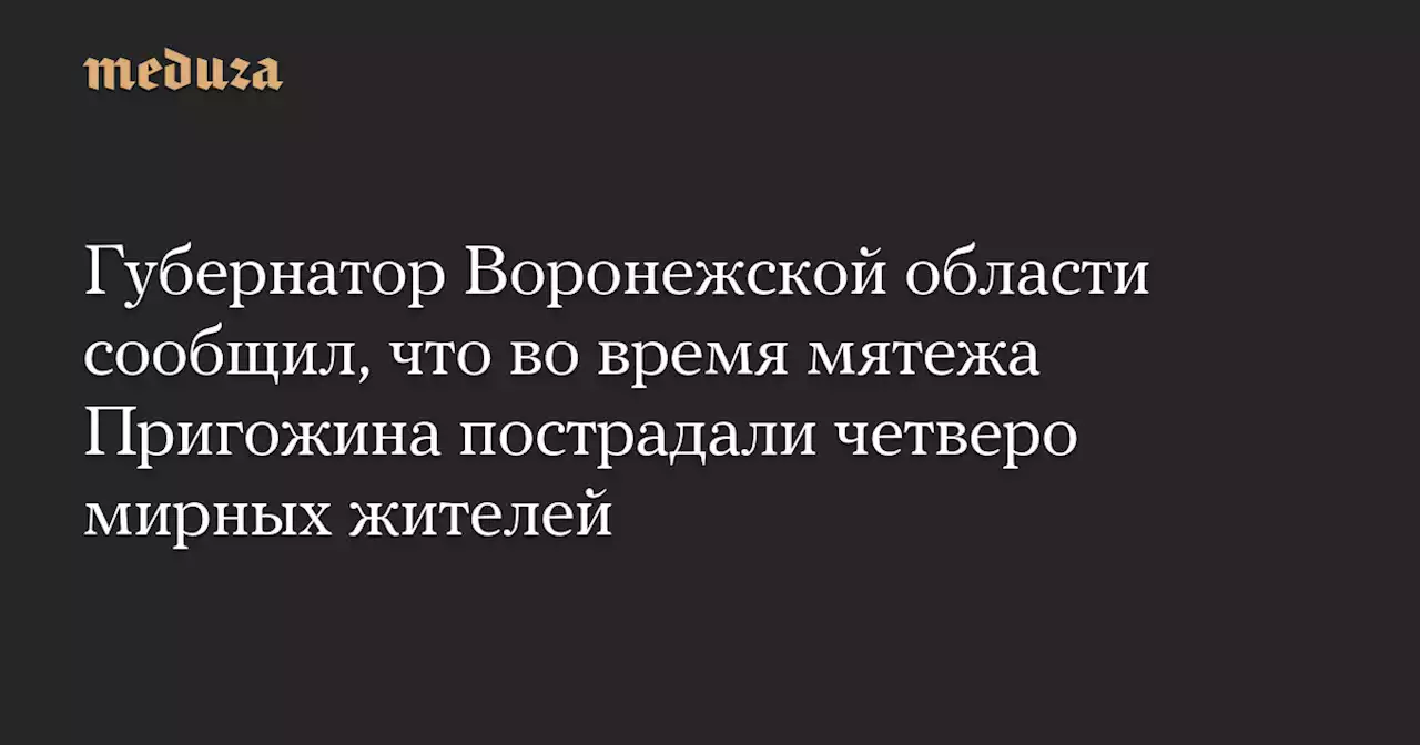 Губернатор Воронежской области сообщил, что во время мятежа Пригожина пострадали четверо мирных жителей — Meduza