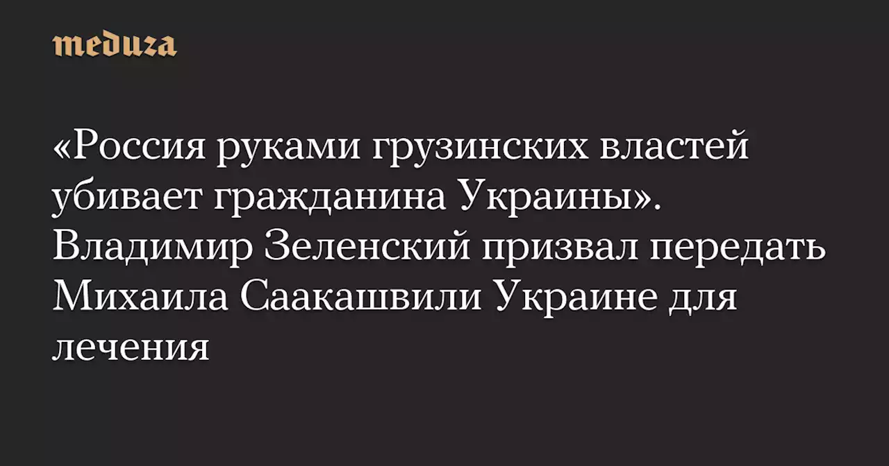 «Россия руками грузинских властей убивает гражданина Украины». Владимир Зеленский призвал передать Михаила Саакашвили Украине для лечения — Meduza