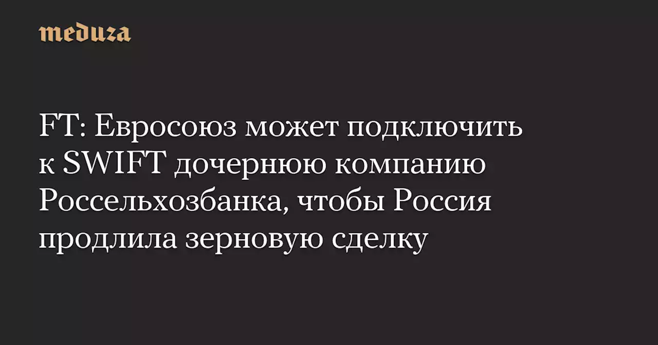 FT: Евросоюз может подключить к SWIFT дочернюю компанию Россельхозбанка, чтобы Россия продлила зерновую сделку — Meduza