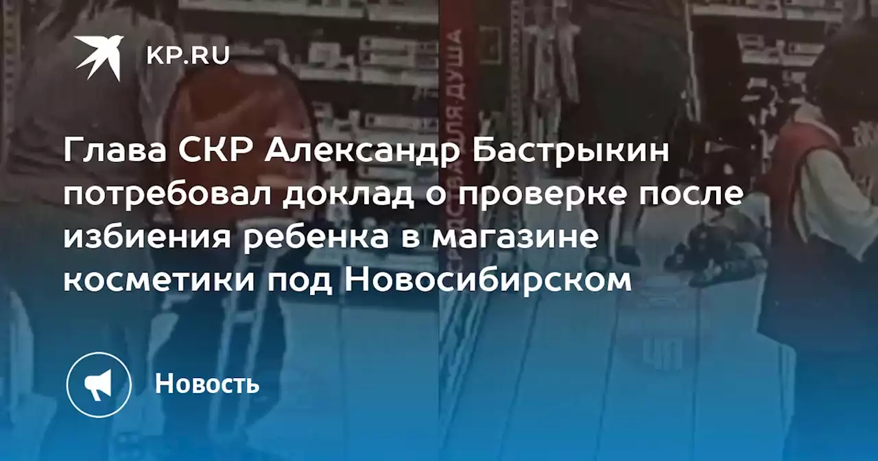 Глава СКР Александр Бастрыкин потребовал доклад о проверке после избиения ребенка в магазине косметики под Новосибирском