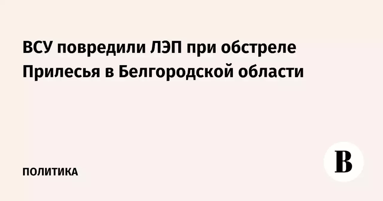 ВСУ повредили ЛЭП при обстреле Прилесья в Белгородской области