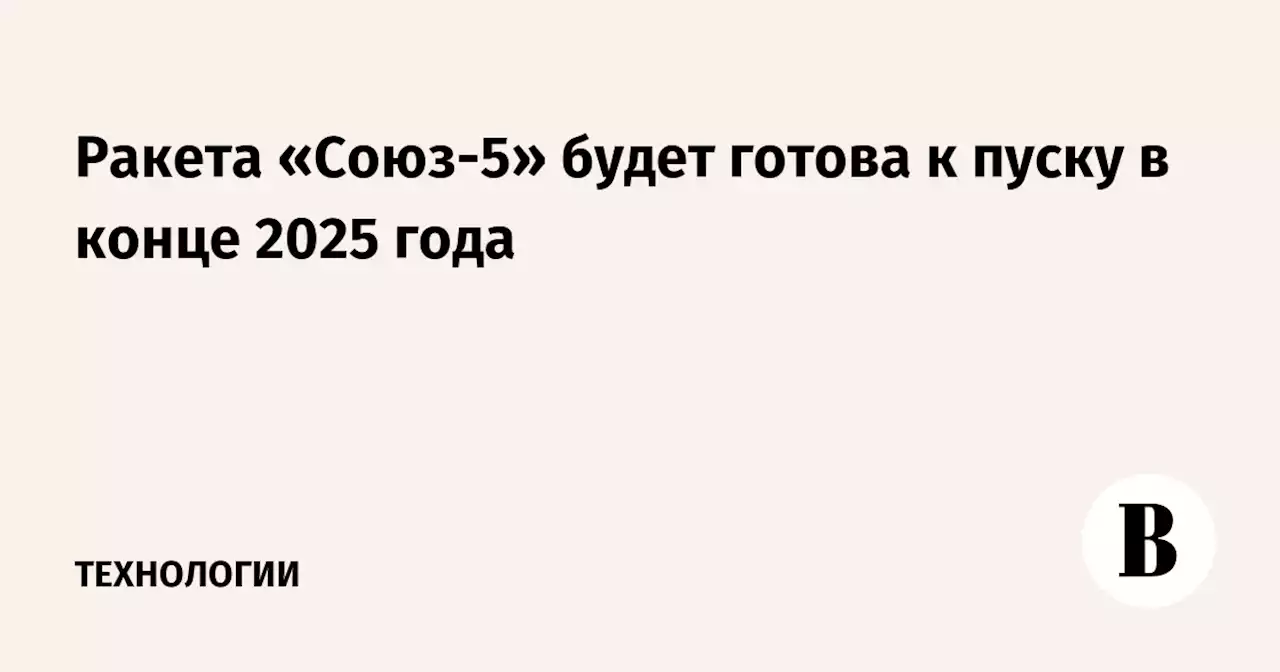 Ракета «Союз-5» будет готова к пуску в конце 2025 года