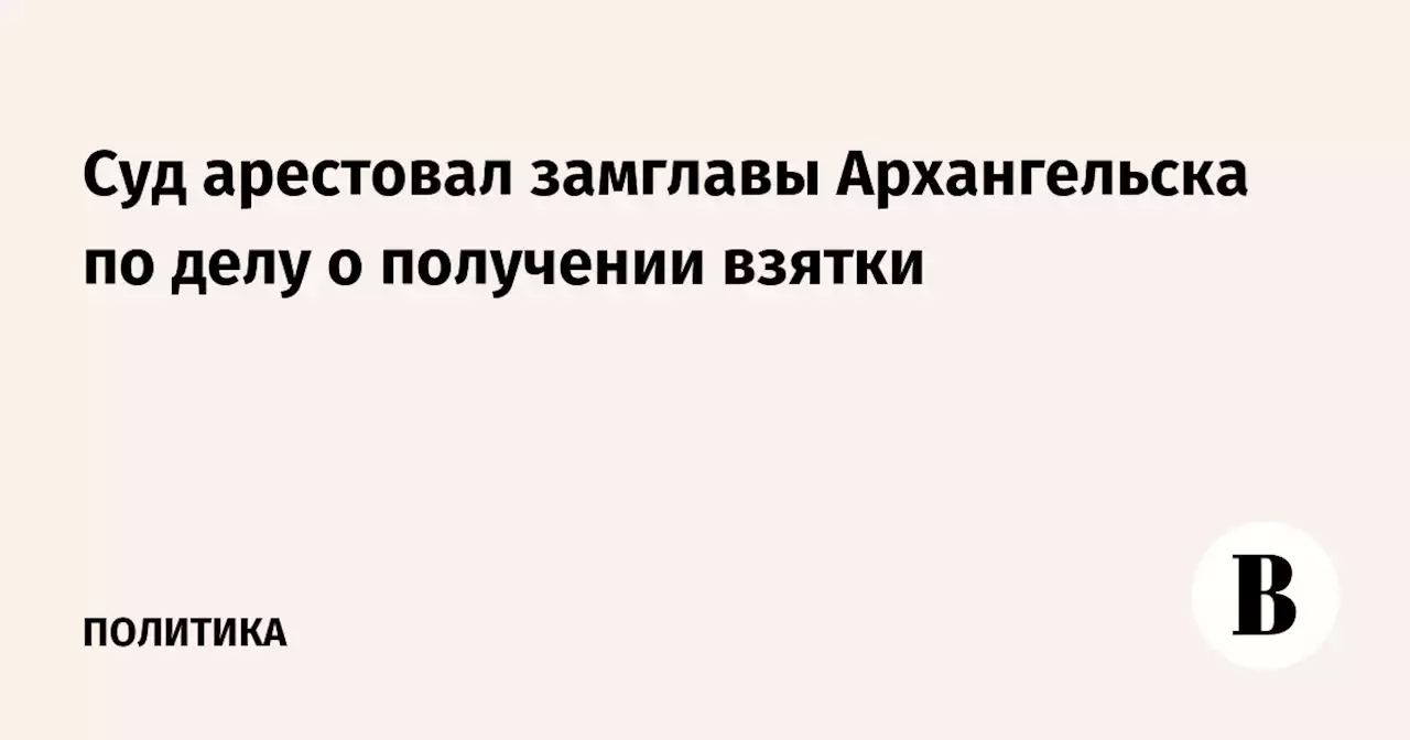 Суд арестовал замглавы Архангельска по делу о получении взятки