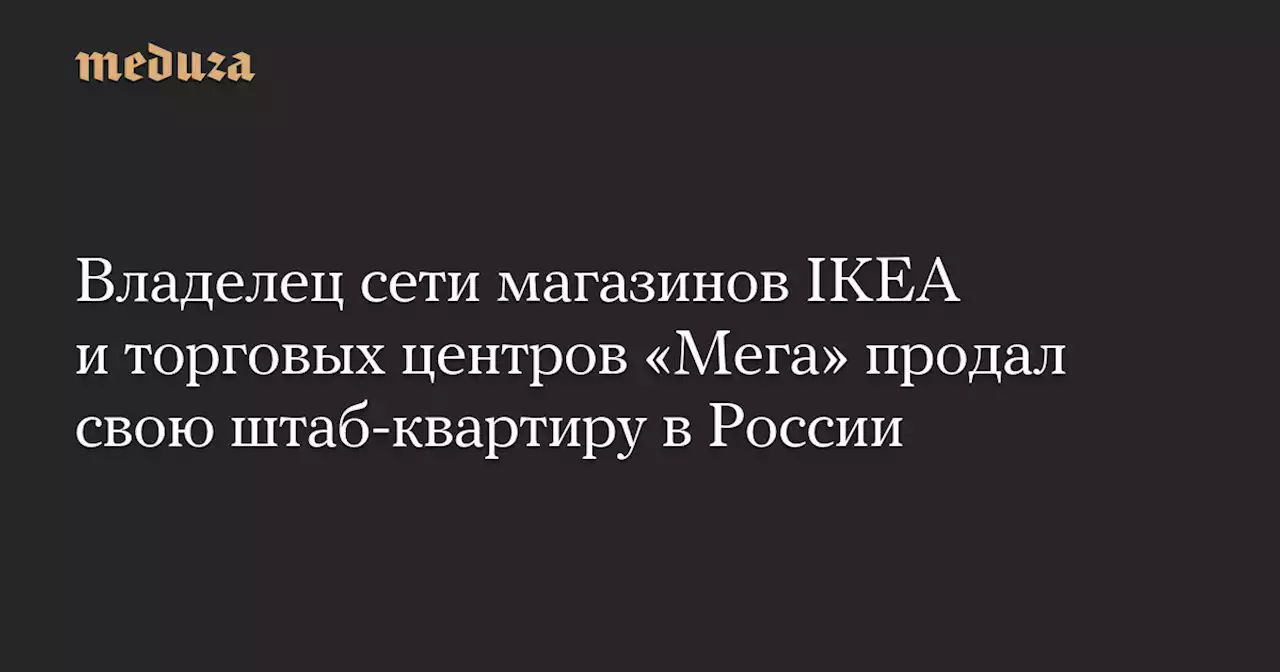 Владелец сети магазинов IKEA и торговых центров «Мега» продал свою штаб-квартиру в России — Meduza