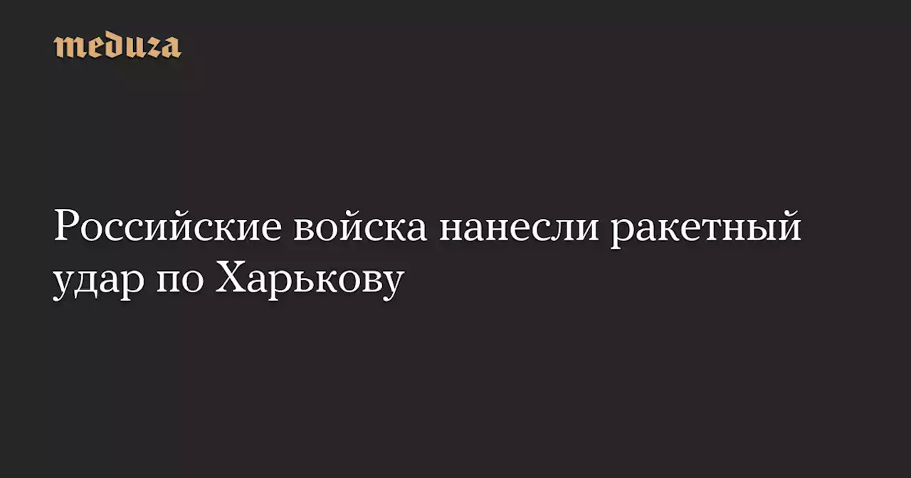 Российские войска нанесли ракетный удар по Харькову — Meduza